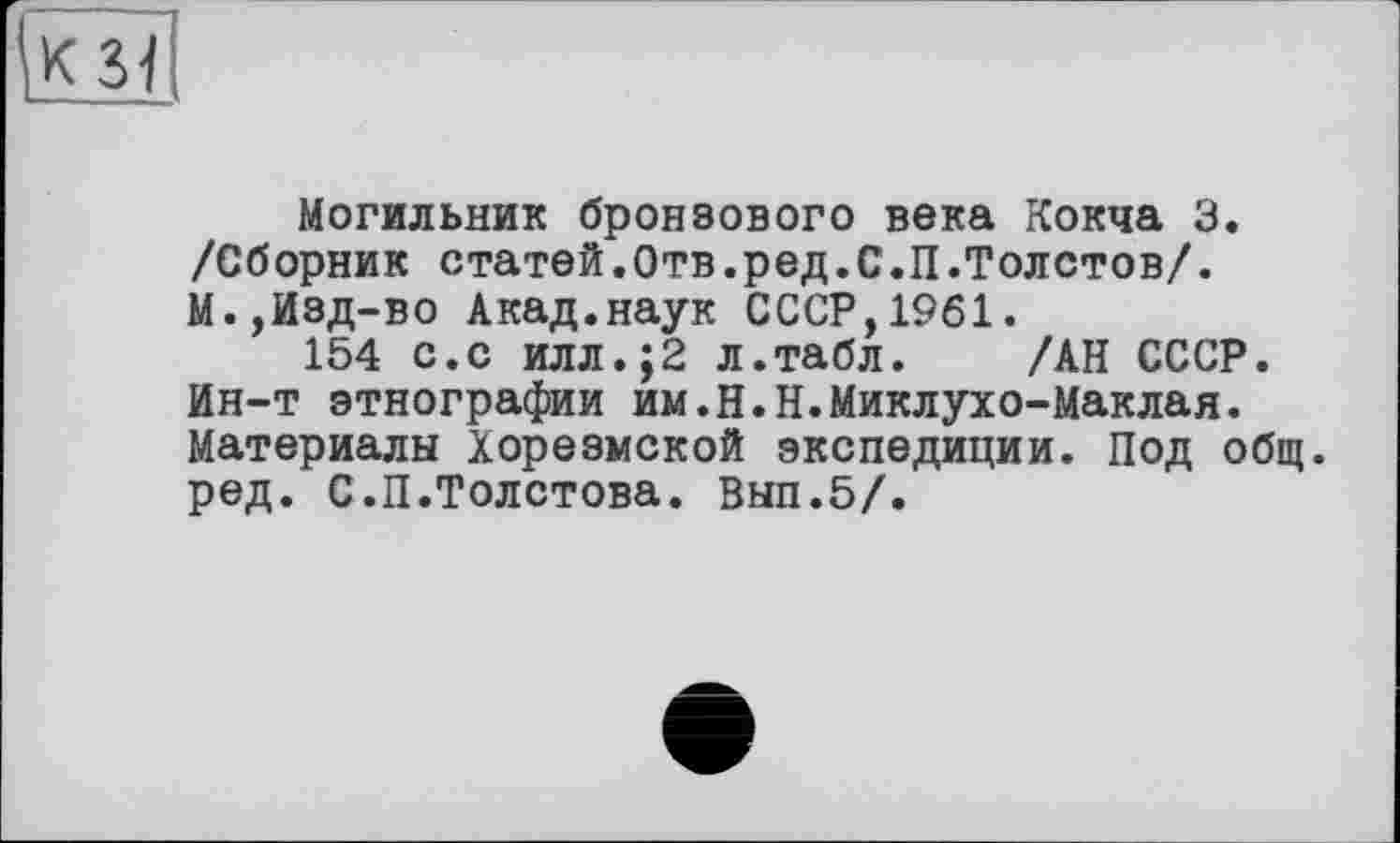 ﻿к зі
Могильник бронзового века Кокча 3. /Сборник статей.Отв.ред.С.П.Толстов/. М.,Изд-во Акад.наук СССР,1961.
154 с.с илл.;2 л.табл. /АН СССР. Ин-т этнографии им.Н.Н.Миклухо-Маклая. Материалы Хорезмской экспедиции. Под общ. ред. С.П.Толстова. Вып.5/.